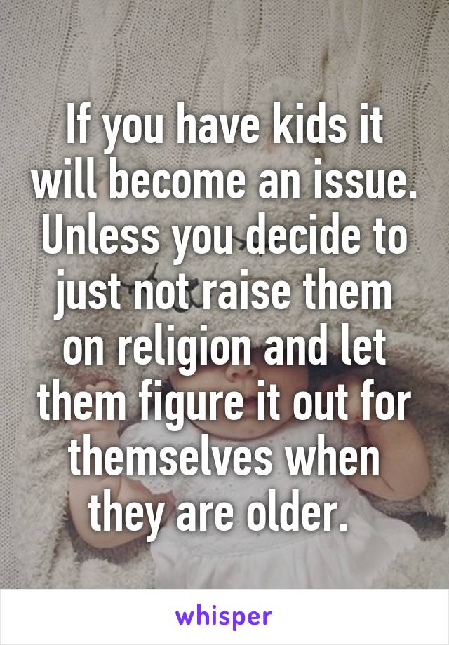 If you have kids it will become an issue. Unless you decide to just not raise them on religion and let them figure it out for themselves when they are older. 