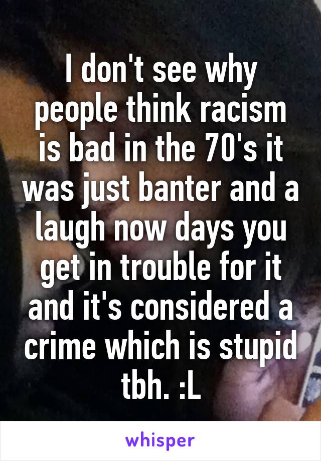 I don't see why people think racism is bad in the 70's it was just banter and a laugh now days you get in trouble for it and it's considered a crime which is stupid tbh. :L