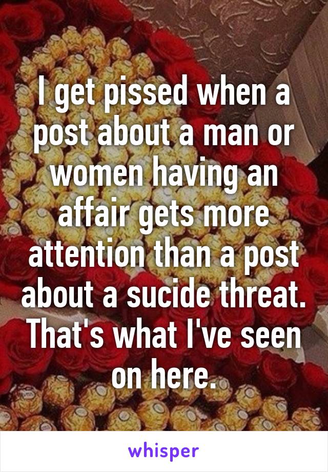 I get pissed when a post about a man or women having an affair gets more attention than a post about a sucide threat. That's what I've seen on here.