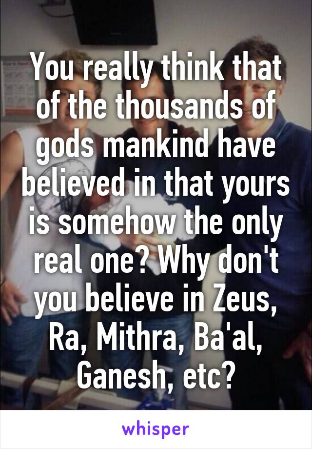 You really think that of the thousands of gods mankind have believed in that yours is somehow the only real one? Why don't you believe in Zeus, Ra, Mithra, Ba'al, Ganesh, etc?