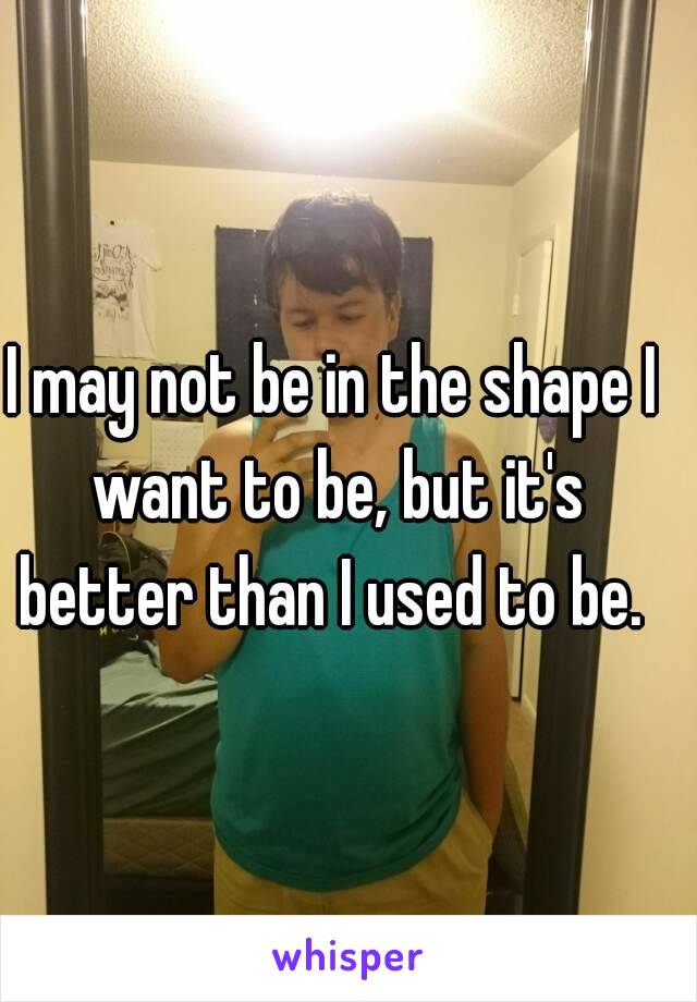 I may not be in the shape I want to be, but it's better than I used to be. 