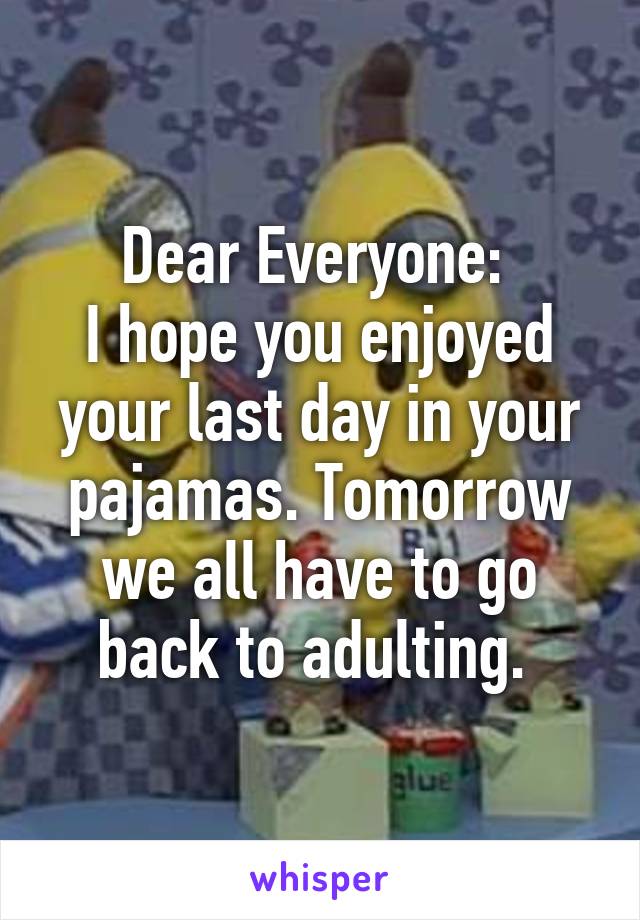 Dear Everyone: 
I hope you enjoyed your last day in your pajamas. Tomorrow we all have to go back to adulting. 