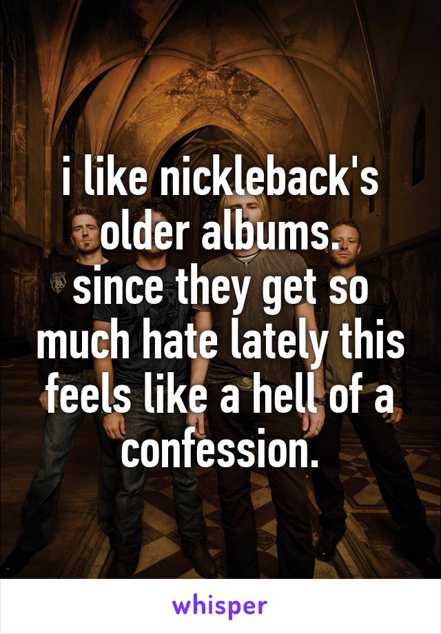 i like nickleback's older albums.
since they get so much hate lately this feels like a hell of a confession.