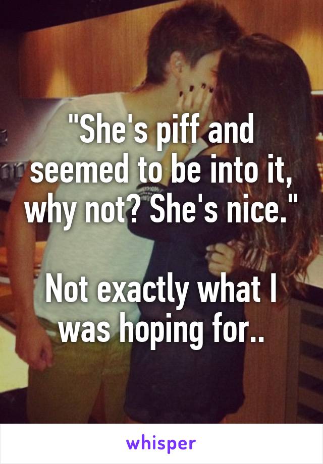 "She's piff and seemed to be into it, why not? She's nice."

Not exactly what I was hoping for..