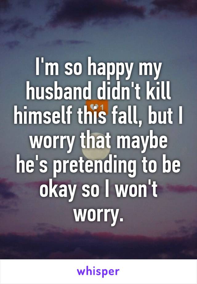 I'm so happy my husband didn't kill himself this fall, but I worry that maybe he's pretending to be okay so I won't worry.