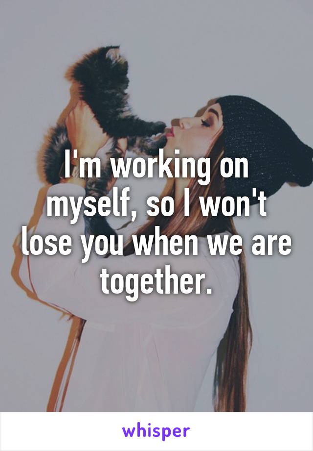 I'm working on myself, so I won't lose you when we are together.