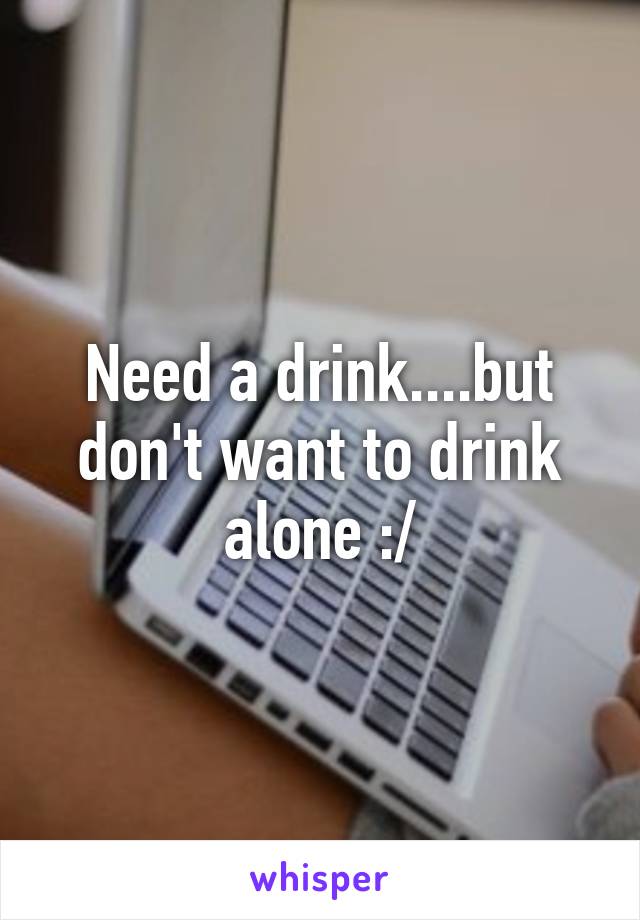 Need a drink....but don't want to drink alone :/