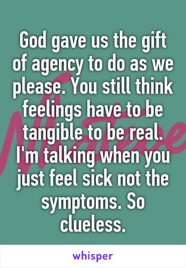 God gave us the gift of agency to do as we please. You still think feelings have to be tangible to be real. I'm talking when you just feel sick not the symptoms. So clueless.