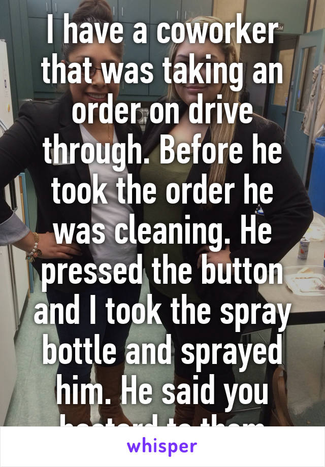 I have a coworker that was taking an order on drive through. Before he took the order he was cleaning. He pressed the button and I took the spray bottle and sprayed him. He said you bastard to them