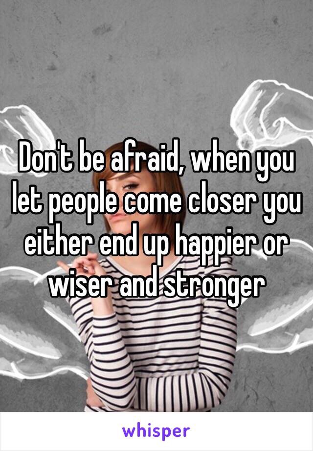 Don't be afraid, when you let people come closer you either end up happier or wiser and stronger