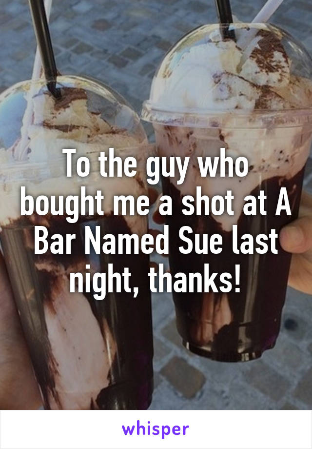 To the guy who bought me a shot at A Bar Named Sue last night, thanks!