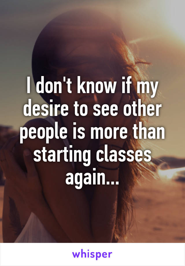 I don't know if my desire to see other people is more than starting classes again...