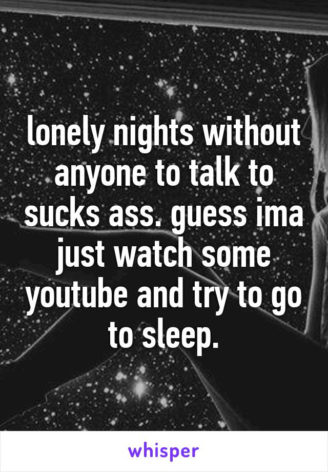 lonely nights without anyone to talk to sucks ass. guess ima just watch some youtube and try to go to sleep.