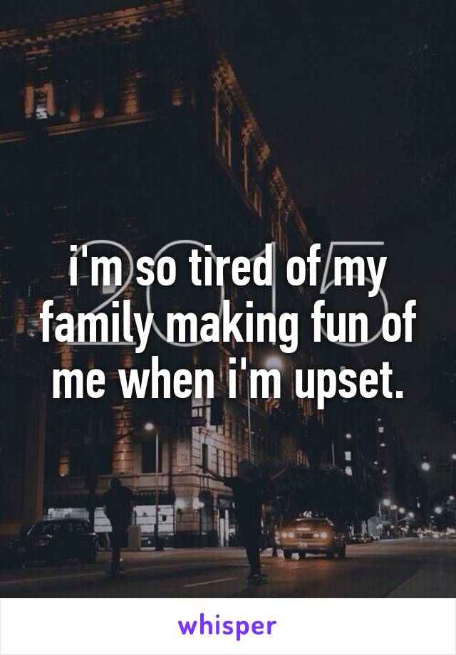 i'm so tired of my family making fun of me when i'm upset.