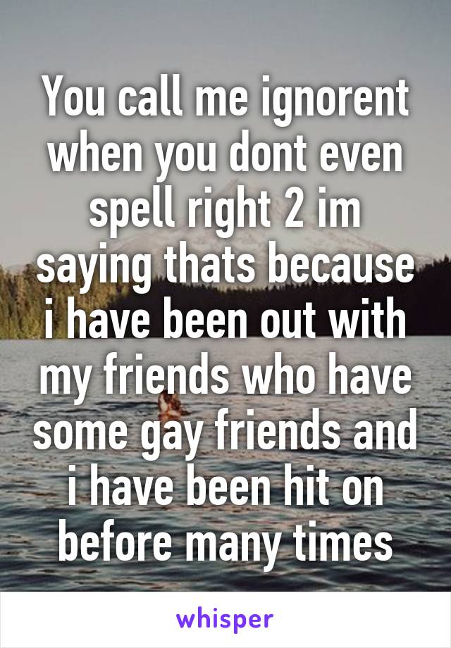 You call me ignorent when you dont even spell right 2 im saying thats because i have been out with my friends who have some gay friends and i have been hit on before many times