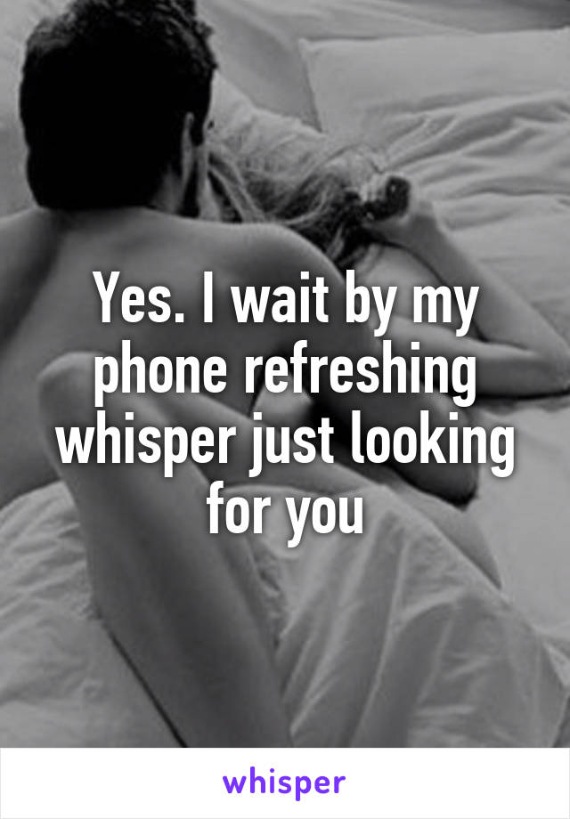 Yes. I wait by my phone refreshing whisper just looking for you