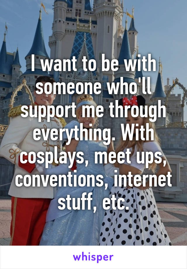 I want to be with someone who'll support me through everything. With cosplays, meet ups, conventions, internet stuff, etc.