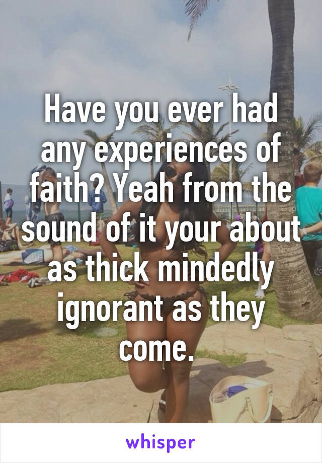 Have you ever had any experiences of faith? Yeah from the sound of it your about as thick mindedly ignorant as they come. 