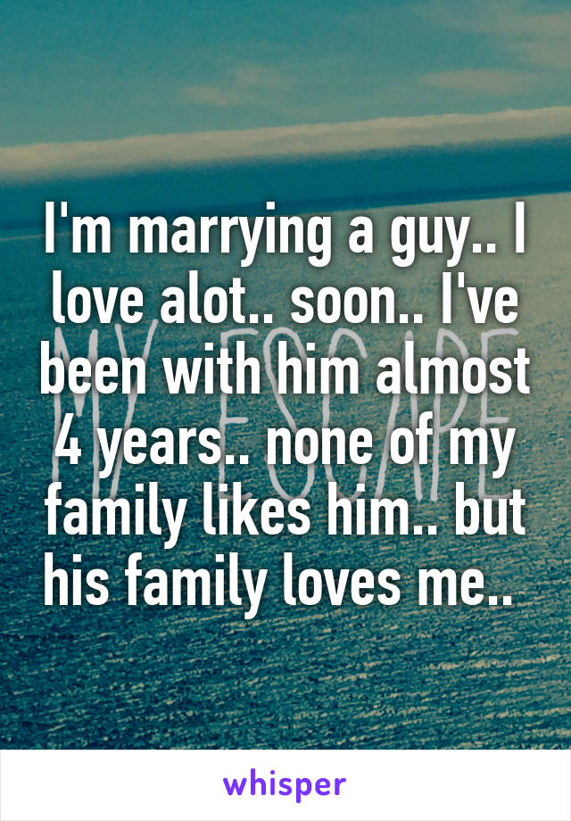 I'm marrying a guy.. I love alot.. soon.. I've been with him almost 4 years.. none of my family likes him.. but his family loves me.. 