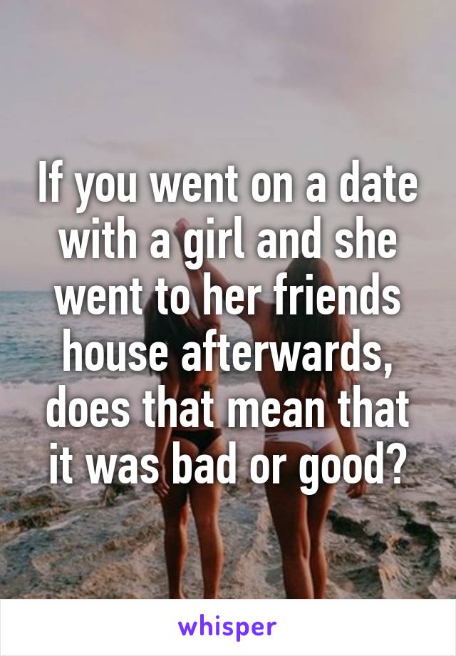 If you went on a date with a girl and she went to her friends house afterwards, does that mean that it was bad or good?