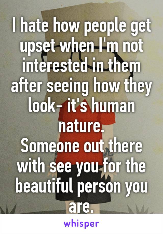 I hate how people get upset when I'm not interested in them after seeing how they look- it's human nature.
Someone out there with see you for the beautiful person you are.