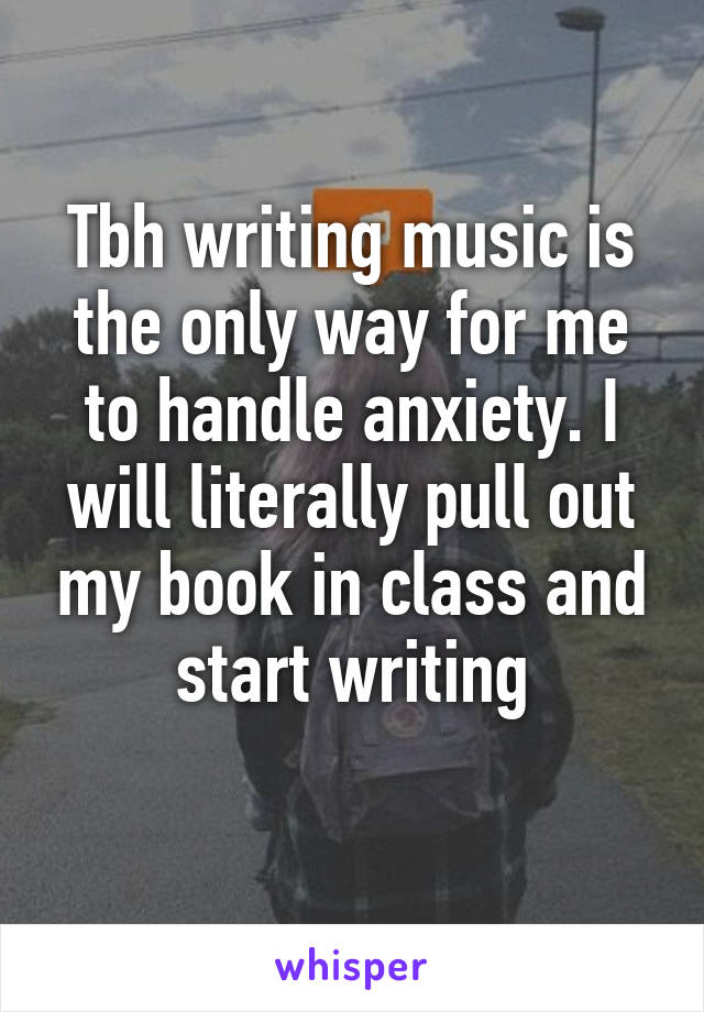 Tbh writing music is the only way for me to handle anxiety. I will literally pull out my book in class and start writing
