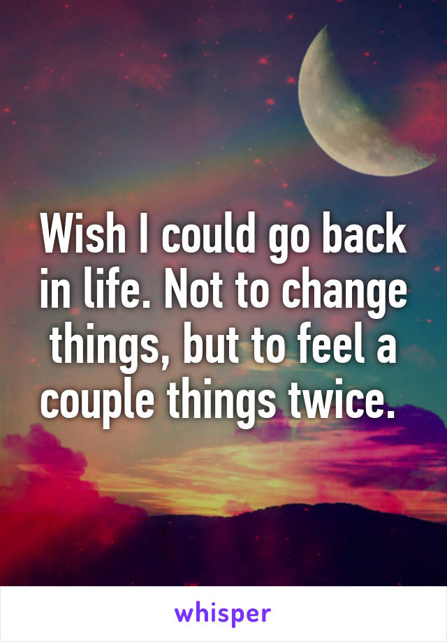 Wish I could go back in life. Not to change things, but to feel a couple things twice. 