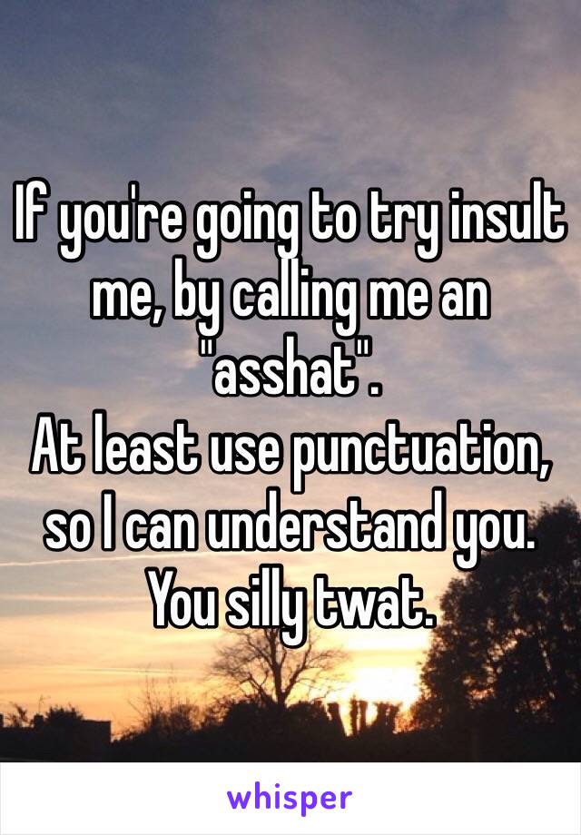 If you're going to try insult me, by calling me an "asshat".
At least use punctuation, so I can understand you.
You silly twat. 