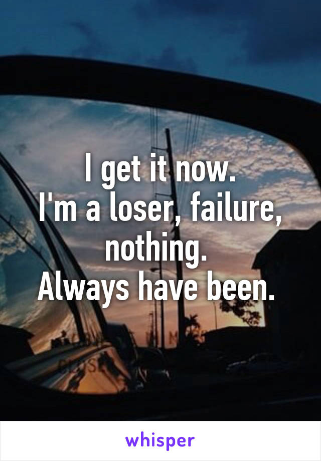 I get it now.
I'm a loser, failure, nothing. 
Always have been. 