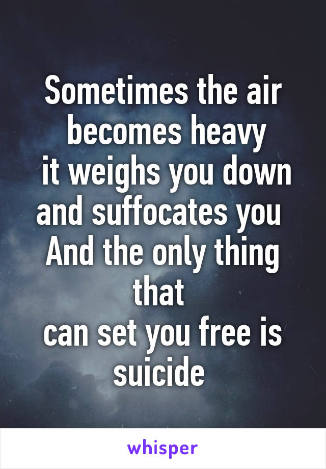 Sometimes the air
 becomes heavy
 it weighs you down and suffocates you 
And the only thing that 
can set you free is suicide 