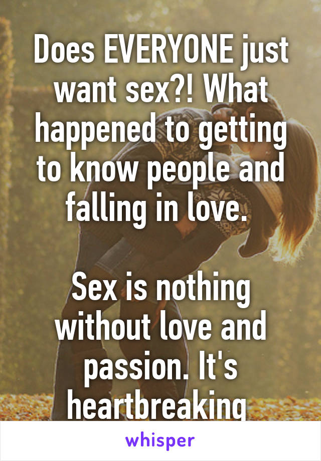 Does EVERYONE just want sex?! What happened to getting to know people and falling in love. 

Sex is nothing without love and passion. It's heartbreaking 