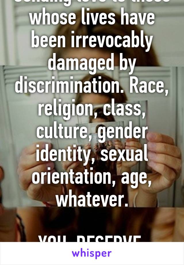 Sending love to those whose lives have been irrevocably damaged by discrimination. Race, religion, class, culture, gender identity, sexual orientation, age, whatever.

YOU  DESERVE  LOVE.