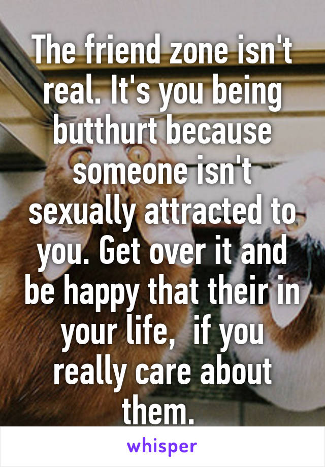 The friend zone isn't real. It's you being butthurt because someone isn't sexually attracted to you. Get over it and be happy that their in your life,  if you really care about them. 