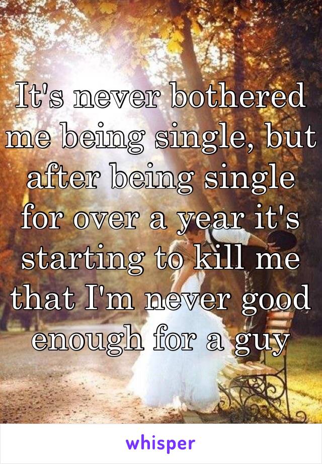 It's never bothered me being single, but after being single for over a year it's starting to kill me that I'm never good enough for a guy 