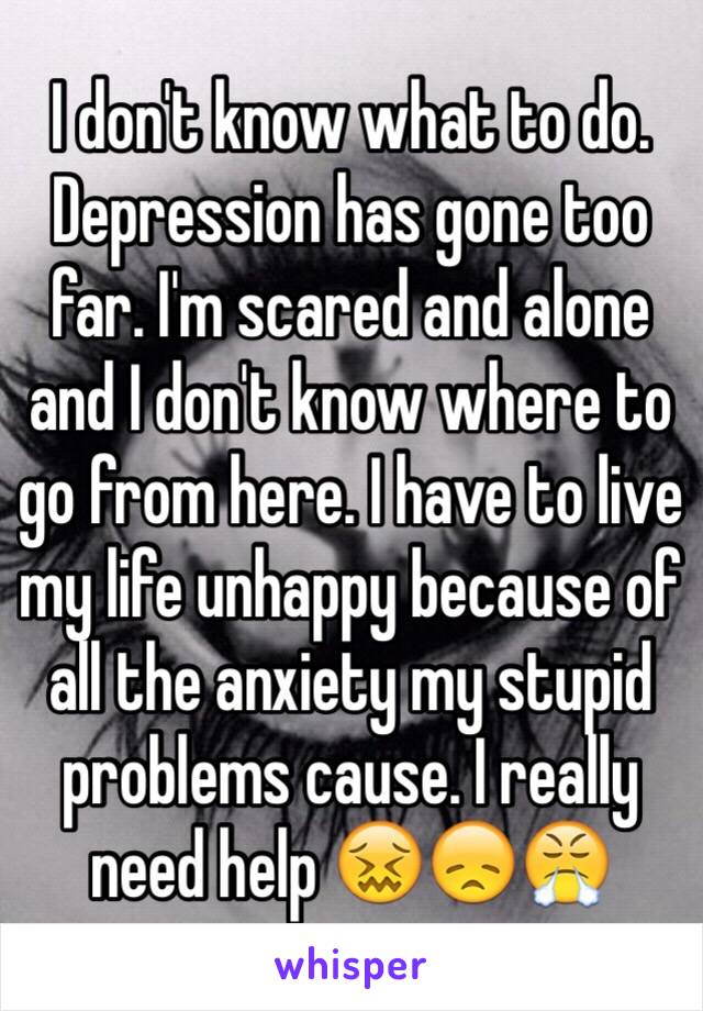 I don't know what to do. Depression has gone too far. I'm scared and alone and I don't know where to go from here. I have to live my life unhappy because of all the anxiety my stupid problems cause. I really need help 😖😞😤