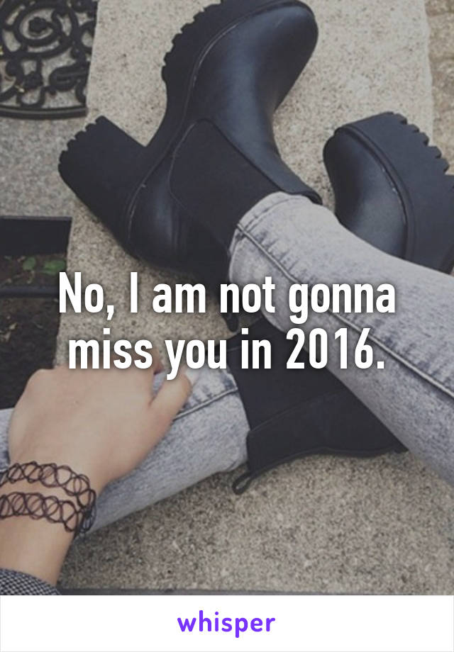 No, I am not gonna miss you in 2016.