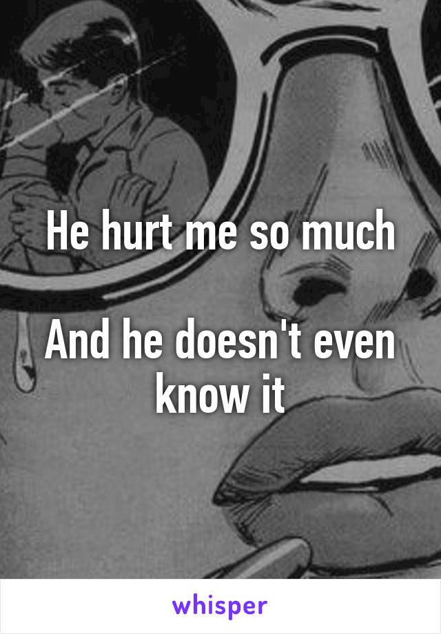 He hurt me so much

And he doesn't even know it