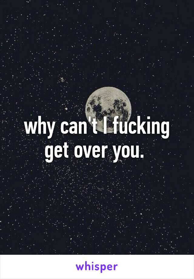 why can't I fucking get over you. 