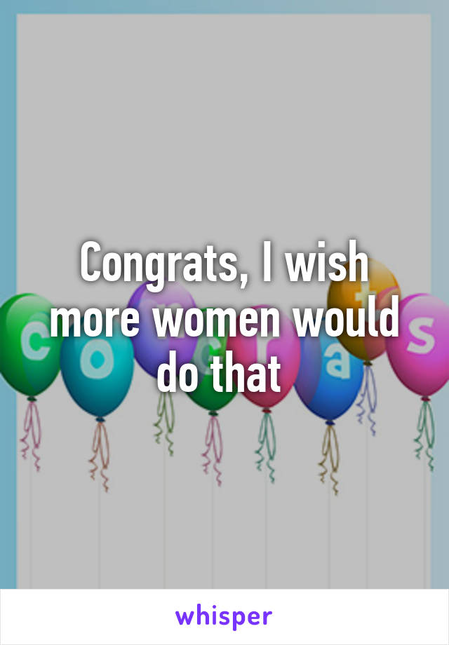 Congrats, I wish more women would do that 