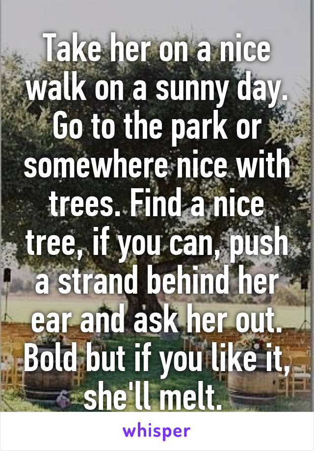 Take her on a nice walk on a sunny day. Go to the park or somewhere nice with trees. Find a nice tree, if you can, push a strand behind her ear and ask her out. Bold but if you like it, she'll melt. 