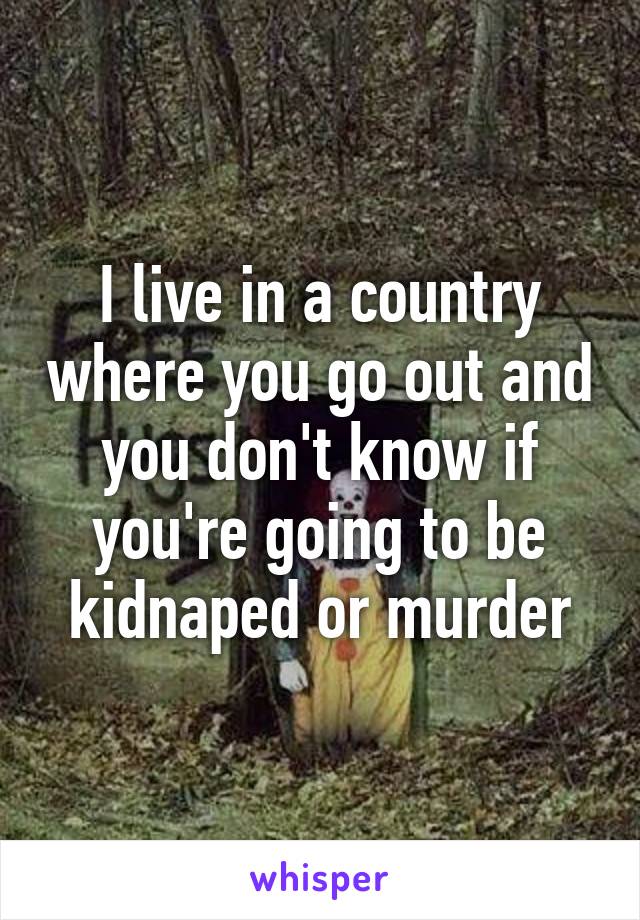 I live in a country where you go out and you don't know if you're going to be kidnaped or murder