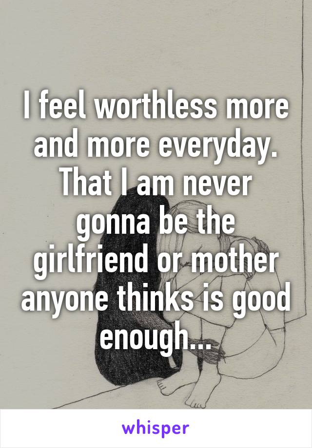 I feel worthless more and more everyday. That I am never gonna be the girlfriend or mother anyone thinks is good enough...