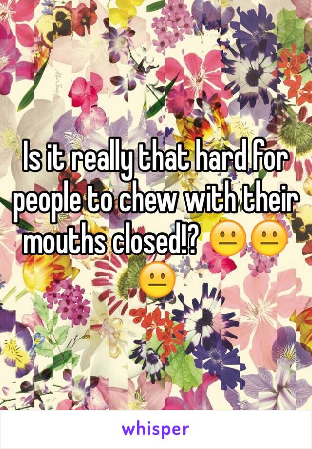 Is it really that hard for people to chew with their mouths closed!? 😐😐😐