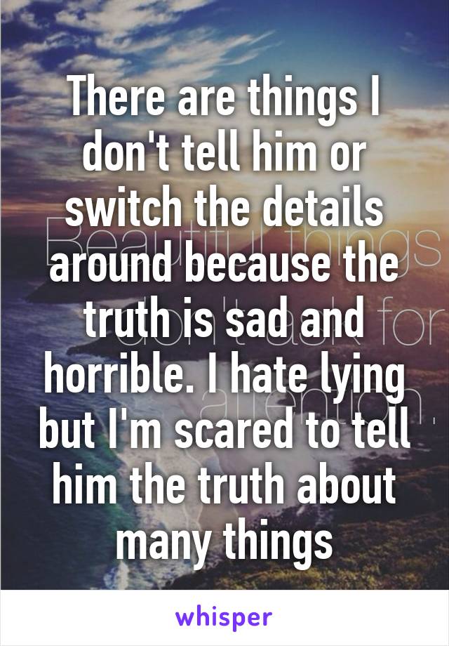 There are things I don't tell him or switch the details around because the truth is sad and horrible. I hate lying but I'm scared to tell him the truth about many things