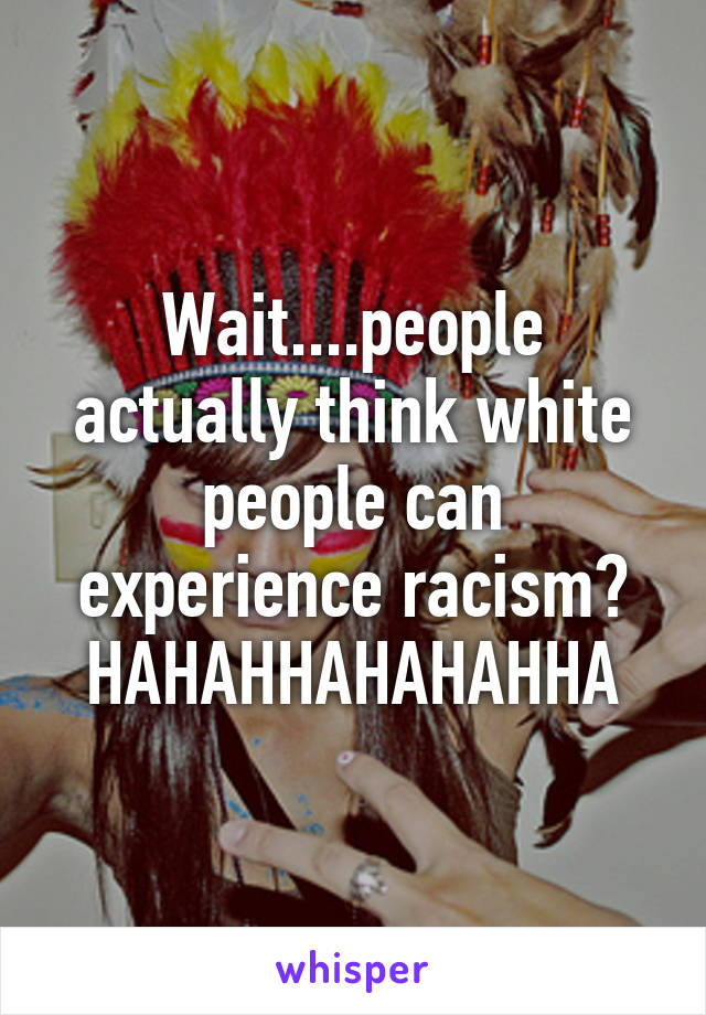 Wait....people actually think white people can experience racism? HAHAHHAHAHAHHA