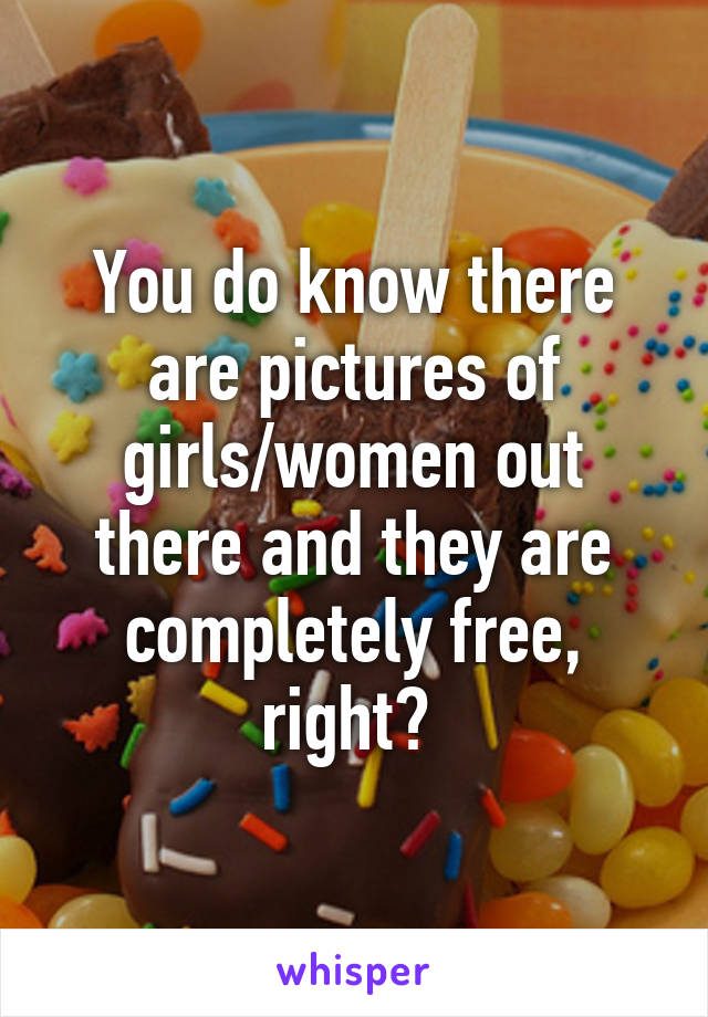 You do know there are pictures of girls/women out there and they are completely free, right? 