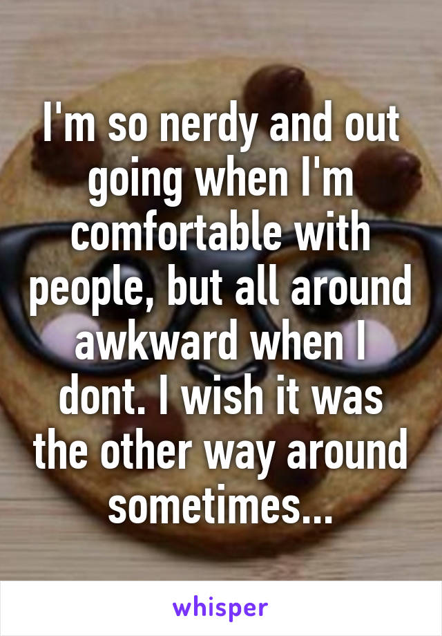 I'm so nerdy and out going when I'm comfortable with people, but all around awkward when I dont. I wish it was the other way around sometimes...