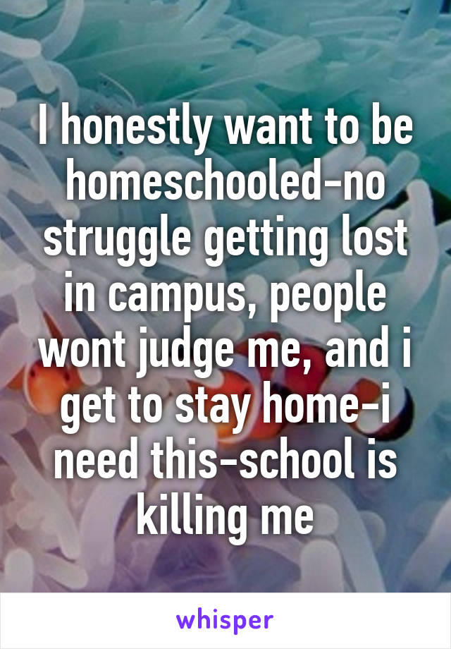 I honestly want to be homeschooled-no struggle getting lost in campus, people wont judge me, and i get to stay home-i need this-school is killing me