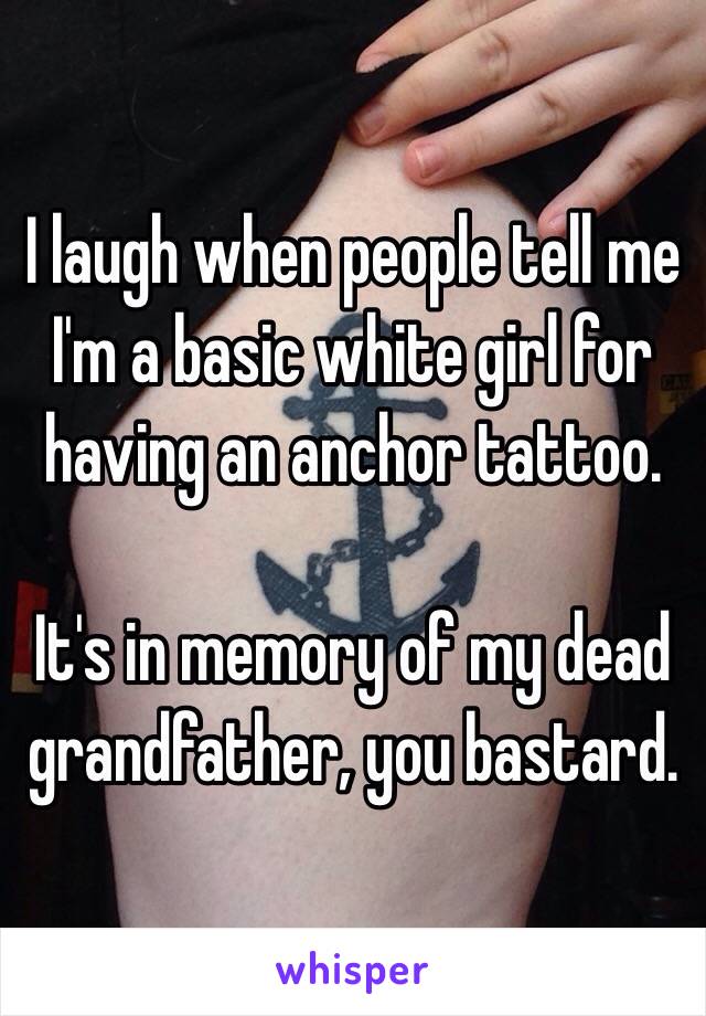 I laugh when people tell me I'm a basic white girl for having an anchor tattoo. 

It's in memory of my dead grandfather, you bastard. 