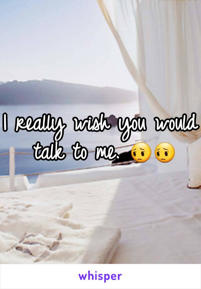 I really wish you would talk to me. 😔😔